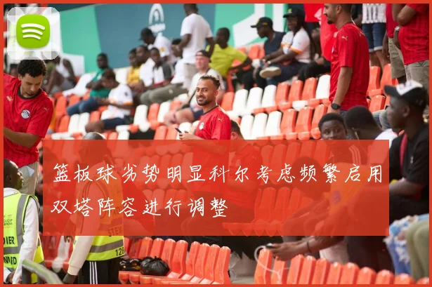 篮板球劣势明显科尔考虑频繁启用双塔阵容进行调整