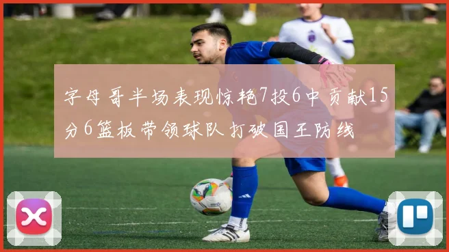 字母哥半场表现惊艳7投6中贡献15分6篮板带领球队打破国王防线