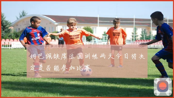 姆巴佩缺席法国训练两天今日将决定是否能参加比赛