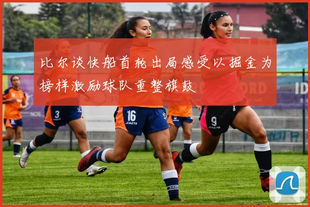 比尔谈快船首轮出局感受以掘金为榜样激励球队重整旗鼓