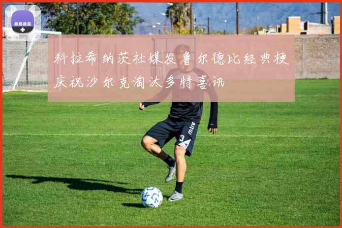 科拉希纳茨社媒发鲁尔德比经典梗庆祝沙尔克淘汰多特喜讯