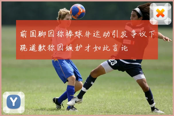 前国脚因称棒球非运动引发争议下跪道歉称因嫉妒才如此言论