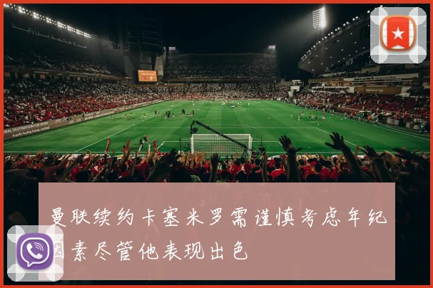 曼联续约卡塞米罗需谨慎考虑年纪因素尽管他表现出色