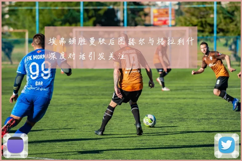 埃弗顿胜曼联后图赫尔与格拉利什深度对话引发关注