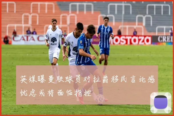 英媒曝曼联球员对拉爵移民言论感忧虑或将面临指控