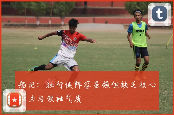船记：独行侠阵容虽强但缺乏核心动力与领袖气质