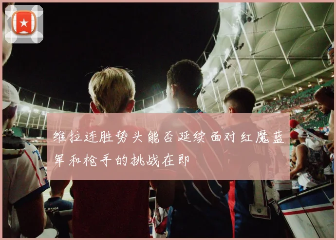 维拉连胜势头能否延续面对红魔蓝军和枪手的挑战在即