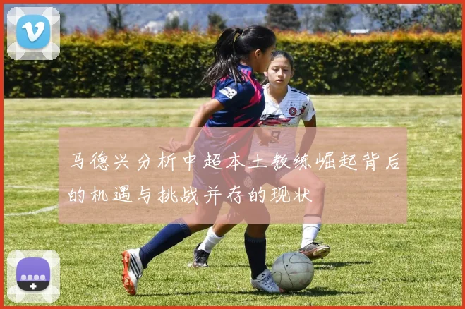 马德兴分析中超本土教练崛起背后的机遇与挑战并存的现状