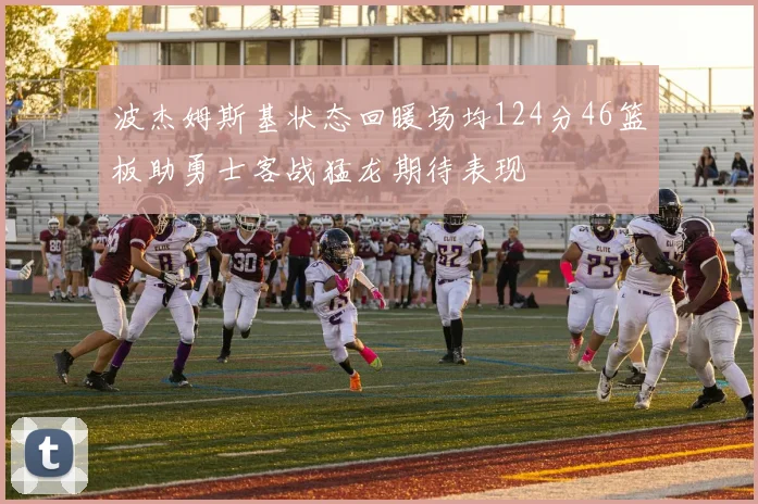 波杰姆斯基状态回暖场均124分46篮板助勇士客战猛龙期待表现