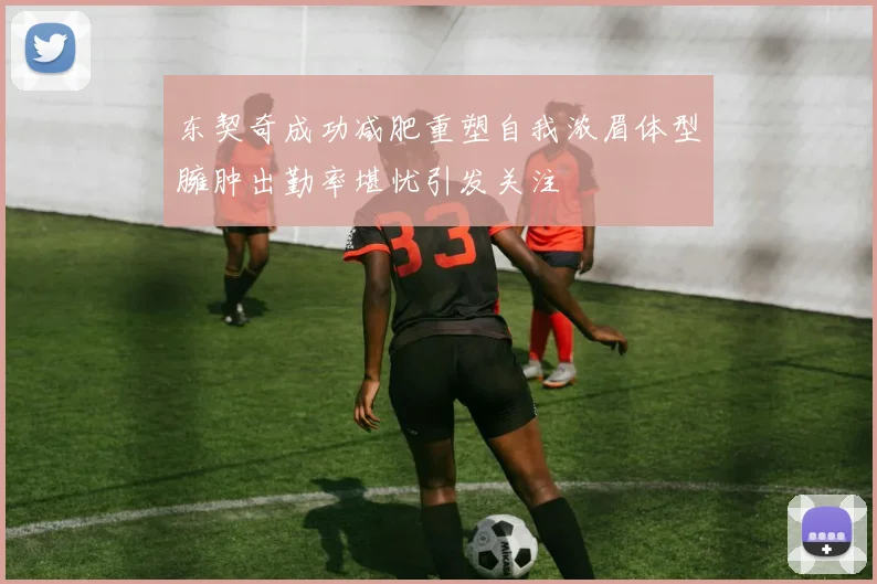 东契奇成功减肥重塑自我浓眉体型臃肿出勤率堪忧引发关注