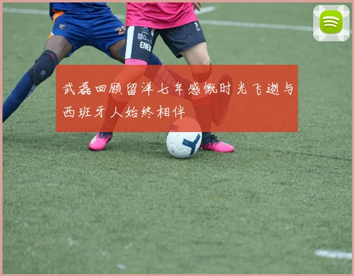 武磊回顾留洋七年感慨时光飞逝与西班牙人始终相伴
