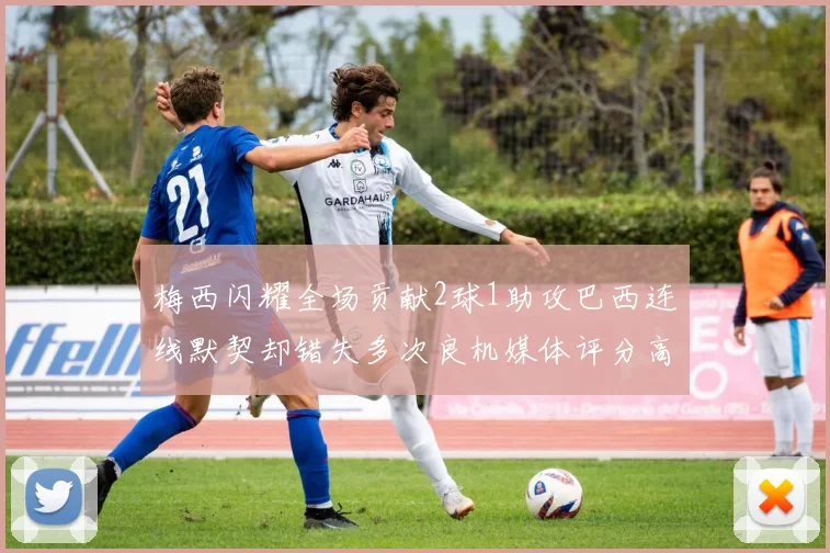 梅西闪耀全场贡献2球1助攻巴西连线默契却错失多次良机媒体评分高达96