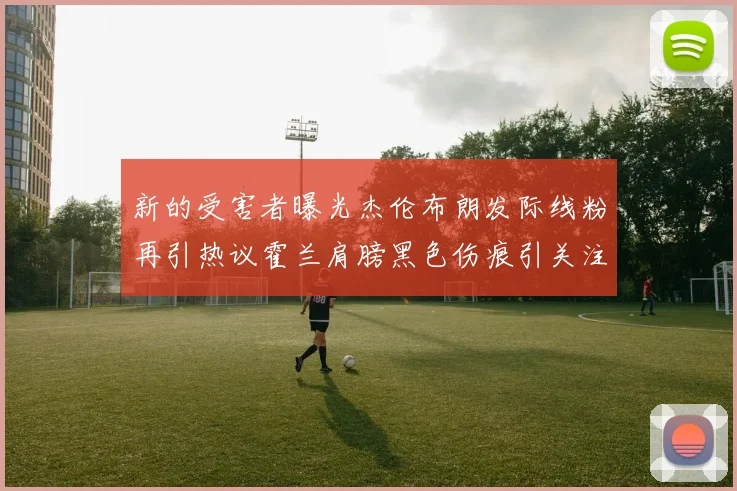 新的受害者曝光杰伦布朗发际线粉再引热议霍兰肩膀黑色伤痕引关注