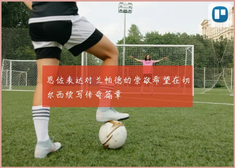 恩佐表达对兰帕德的崇敬希望在切尔西续写传奇篇章