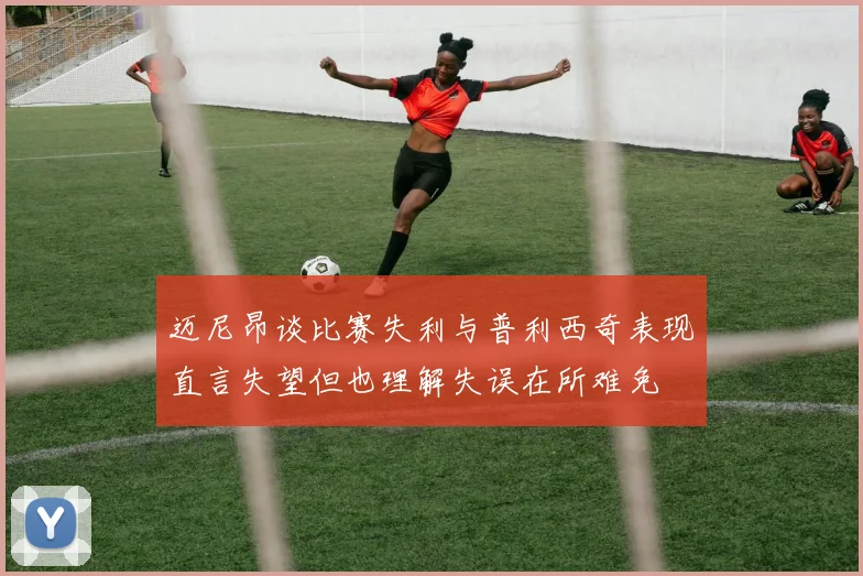 迈尼昂谈比赛失利与普利西奇表现直言失望但也理解失误在所难免